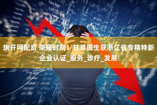 旗开网配资 荣耀时刻！甘草医生获浙江省专精特新企业认证_服务_诊疗_发展