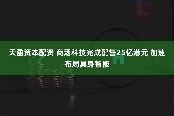 天盈资本配资 商汤科技完成配售25亿港元 加速布局具身智能