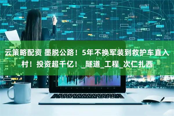 云策略配资 墨脱公路！5年不换军装到救护车直入村！投资超千亿！_隧道_工程_次仁扎西