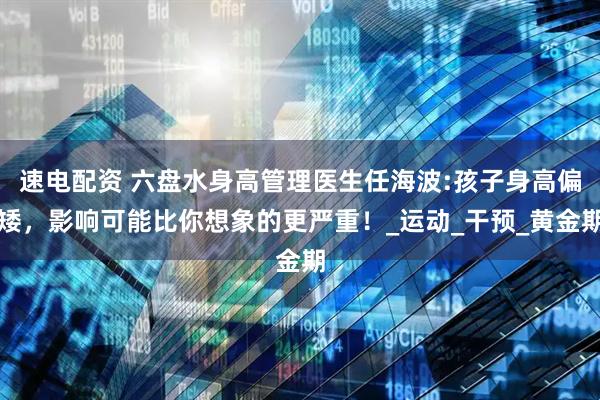 速电配资 六盘水身高管理医生任海波:孩子身高偏矮，影响可能比你想象的更严重！_运动_干预_黄金期