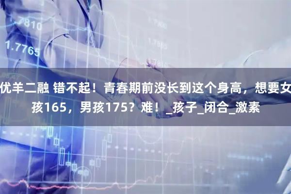 优羊二融 错不起！青春期前没长到这个身高，想要女孩165，男孩175？难！_孩子_闭合_激素
