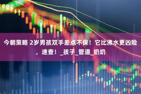 今朝策略 2岁男孩双手差点不保！它比沸水更凶险，速查！_孩子_管道_奶奶