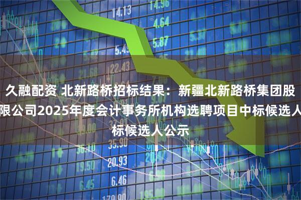 久融配资 北新路桥招标结果：新疆北新路桥集团股份有限公司2025年度会计事务所机构选聘项目中标候选人公示