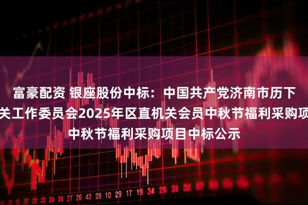 富豪配资 银座股份中标：中国共产党济南市历下区委区直机关工作委员会2025年区直机关会员中秋节福利采购项目中标公示