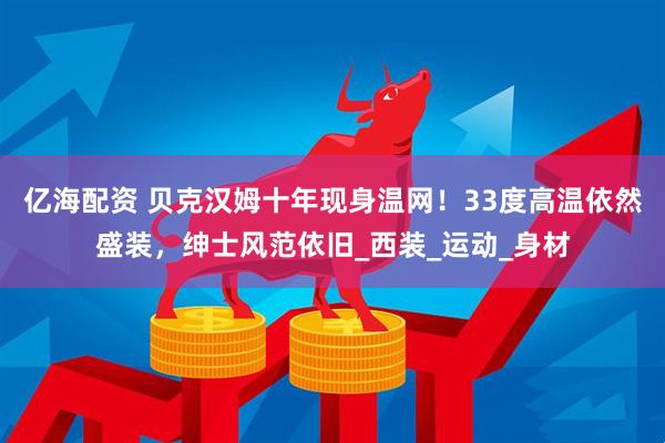 亿海配资 贝克汉姆十年现身温网！33度高温依然盛装，绅士风范依旧_西装_运动_身材