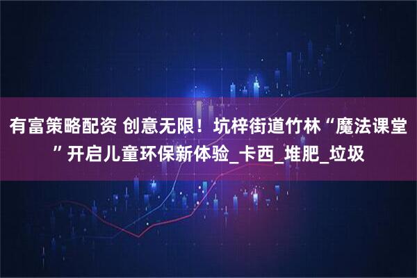 有富策略配资 创意无限！坑梓街道竹林“魔法课堂”开启儿童环保新体验_卡西_堆肥_垃圾