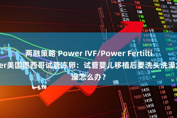 两融策略 Power IVF/Power Fertiltiy Center美国墨西哥试管冻卵：试管婴儿移植后要洗头洗澡怎么办？