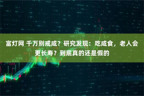 富灯网 千万别戒咸？研究发现：吃咸食，老人会更长寿？到底真的还是假的